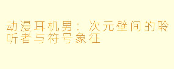 动漫耳机男：次元壁间的聆听者与符号象征