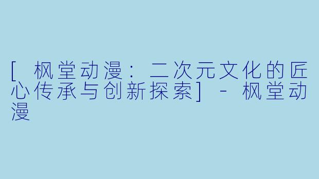 [枫堂动漫：二次元文化的匠心传承与创新探索]-枫堂动漫