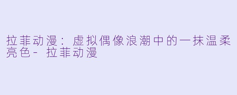 拉菲动漫：虚拟偶像浪潮中的一抹温柔亮色