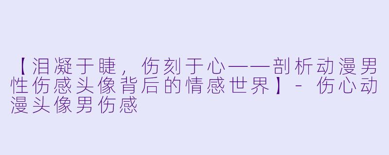 【泪凝于睫，伤刻于心——剖析动漫男性伤感头像背后的情感世界】-伤心动漫头像男伤感