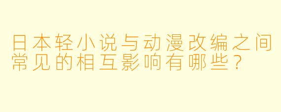 日本轻小说与动漫改编之间常见的相互影响有哪些？