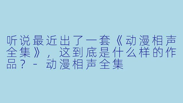 听说最近出了一套《动漫相声全集》，这到底是什么样的作品？
