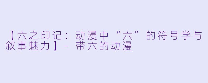 【六之印记：动漫中“六”的符号学与叙事魅力】-带六的动漫