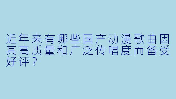 近年来有哪些国产动漫歌曲因其高质量和广泛传唱度而备受好评？