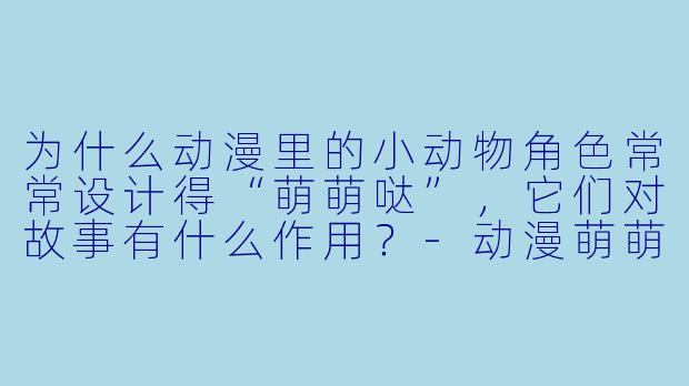 为什么动漫里的小动物角色常常设计得“萌萌哒”，它们对故事有什么作用？