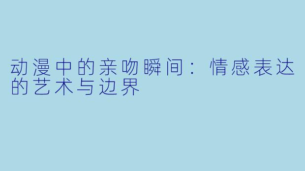 动漫中的亲吻瞬间：情感表达的艺术与边界