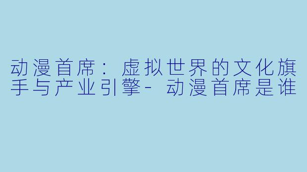 动漫首席：虚拟世界的文化旗手与产业引擎-动漫首席是谁