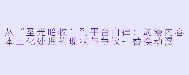 从“圣光暗牧”到平台自律:动漫内容本土化处理的现状与争议-替换动漫