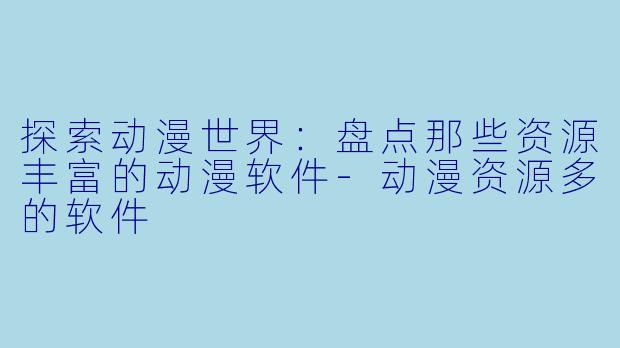 探索动漫世界：盘点那些资源丰富的动漫软件-动漫资源多的软件