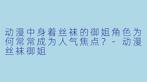 动漫中身着丝袜的御姐角色为何常常成为人气焦点？