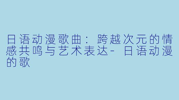 日语动漫歌曲：跨越次元的情感共鸣与艺术表达-日语动漫的歌