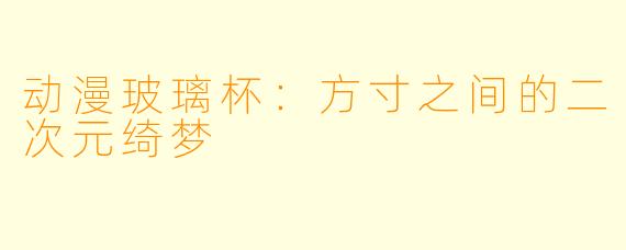 动漫玻璃杯：方寸之间的二次元绮梦