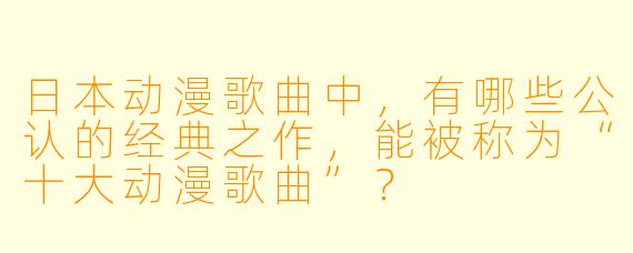 日本动漫歌曲中，有哪些公认的经典之作，能被称为“十大动漫歌曲”？