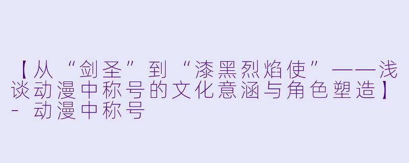 【从“剑圣”到“漆黑烈焰使”——浅谈动漫中称号的文化意涵与角色塑造】