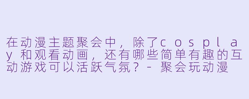 在动漫主题聚会中，除了cosplay和观看动画，还有哪些简单有趣的互动游戏可以活跃气氛？