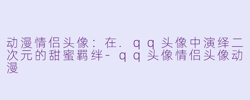 动漫情侣头像：在.qq头像中演绎二次元的甜蜜羁绊-qq头像情侣头像动漫