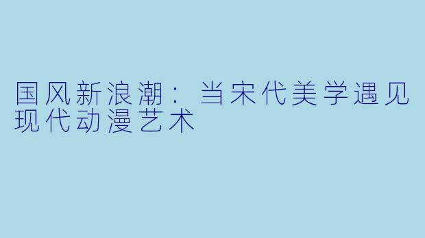 国风新浪潮：当宋代美学遇见现代动漫艺术