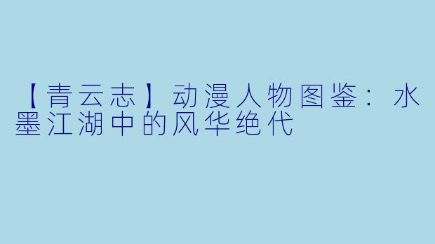 【青云志】动漫人物图鉴：水墨江湖中的风华绝代