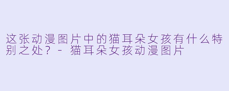 这张动漫图片中的猫耳朵女孩有什么特别之处？