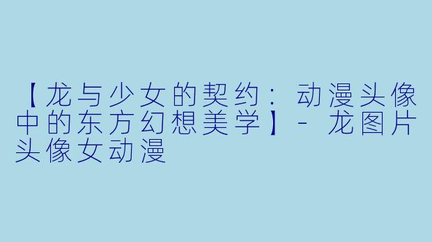 【龙与少女的契约：动漫头像中的东方幻想美学】-龙图片头像女动漫