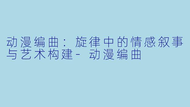 动漫编曲:旋律中的情感叙事与艺术构建-动漫编曲