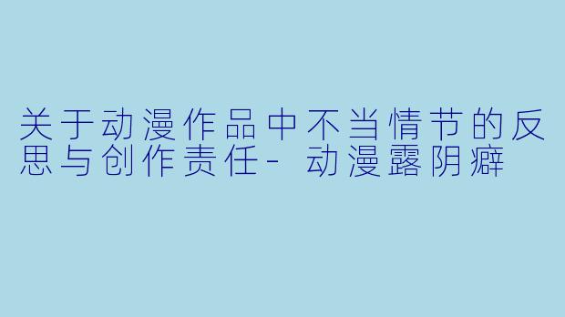 关于动漫作品中不当情节的反思与创作责任-动漫露阴癖