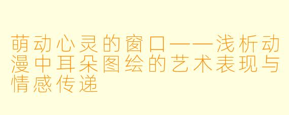 萌动心灵的窗口——浅析动漫中耳朵图绘的艺术表现与情感传递