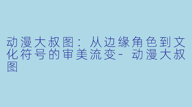 动漫大叔图:从边缘角色到文化符号的审美流变-动漫大叔图