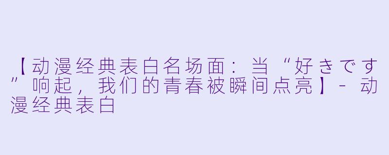 【动漫经典表白名场面：当“好きです”响起，我们的青春被瞬间点亮】-动漫经典表白