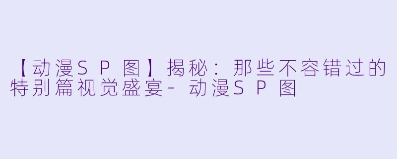 【动漫SP图】揭秘：那些不容错过的特别篇视觉盛宴-动漫SP图