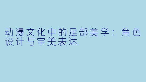 动漫文化中的足部美学：角色设计与审美表达
