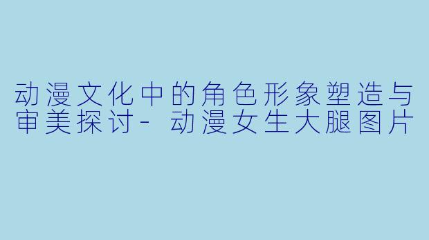 动漫文化中的角色形象塑造与审美探讨-动漫女生大腿图片