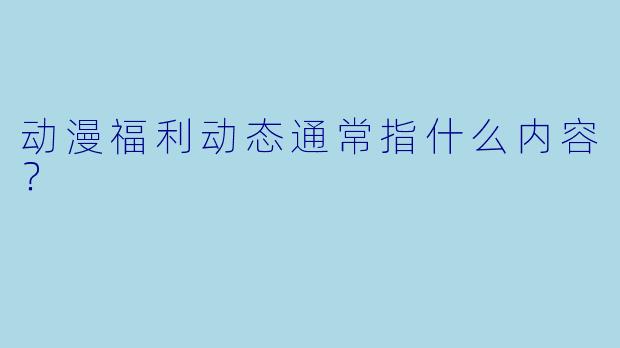 动漫福利动态通常指什么内容？