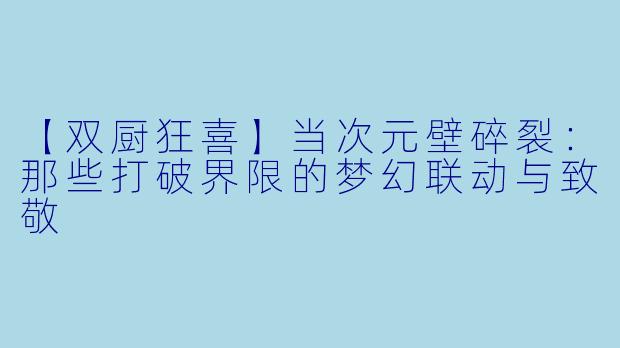 【双厨狂喜】当次元壁碎裂：那些打破界限的梦幻联动与致敬