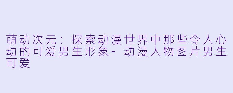萌动次元：探索动漫世界中那些令人心动的可爱男生形象-动漫人物图片男生可爱