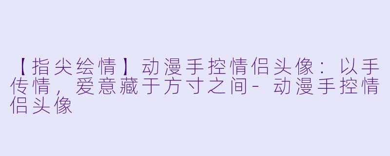 【指尖绘情】动漫手控情侣头像：以手传情，爱意藏于方寸之间