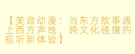 【美音动漫：当东方故事遇上西方声线，跨文化碰撞的视听新体验】