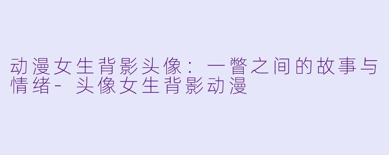 动漫女生背影头像：一瞥之间的故事与情绪-头像女生背影动漫