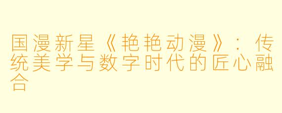 国漫新星《艳艳动漫》：传统美学与数字时代的匠心融合