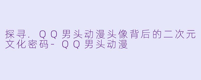 探寻.QQ男头动漫头像背后的二次元文化密码-QQ男头动漫