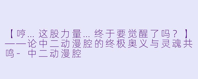 【哼…这股力量…终于要觉醒了吗？】——论中二动漫腔的终极奥义与灵魂共鸣-中二动漫腔