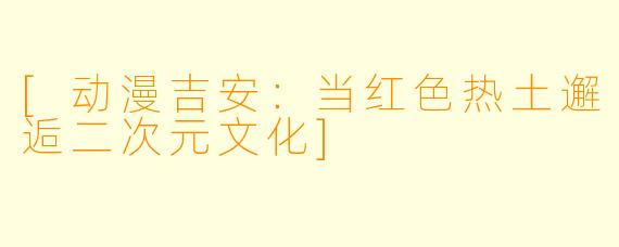 [动漫吉安：当红色热土邂逅二次元文化]