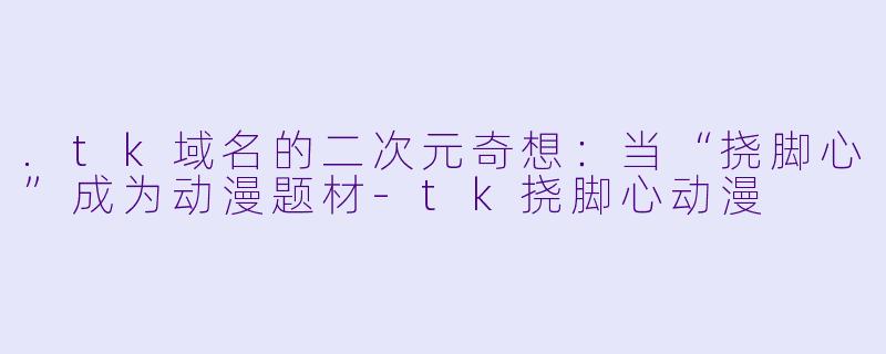 .tk域名的二次元奇想：当“挠脚心”成为动漫题材-tk挠脚心动漫