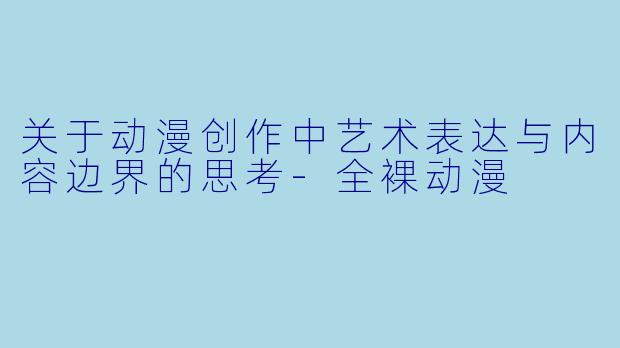 关于动漫创作中艺术表达与内容边界的思考-全裸动漫