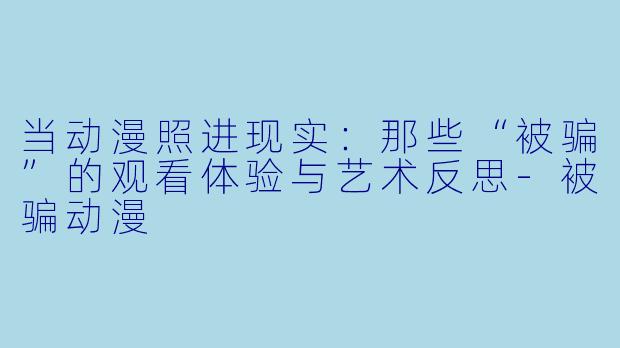当动漫照进现实：那些“被骗”的观看体验与艺术反思-被骗动漫