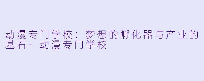 动漫专门学校:梦想的孵化器与产业的基石-动漫专门学校