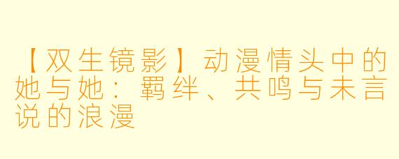 【双生镜影】动漫情头中的她与她：羁绊、共鸣与未言说的浪漫
