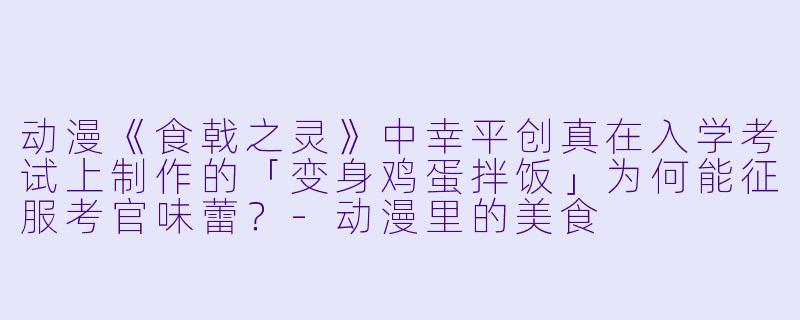 动漫《食戟之灵》中幸平创真在入学考试上制作的「变身鸡蛋拌饭」为何能征服考官味蕾？