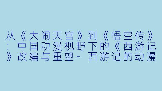 从《大闹天宫》到《悟空传》:中国动漫视野下的《西游记》改编与重塑-西游记的动漫