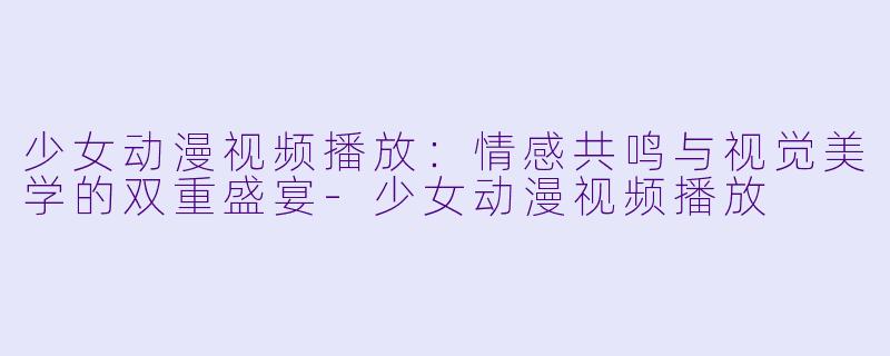 少女动漫视频播放：情感共鸣与视觉美学的双重盛宴